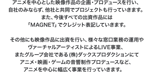 アニメを中心とした映像作品の企画・プロデュースを行い、自社のみならず、他社と共同でプロジェクトを行っていきます。今後すべての出資作品には「MAGNET」でクレジット表記していきます。